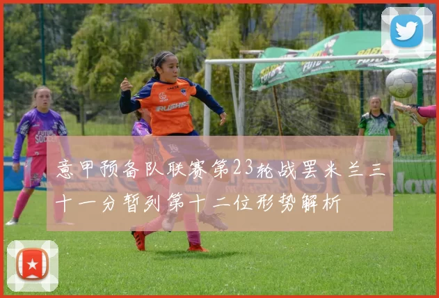 意甲预备队联赛第23轮战罢米兰三十一分暂列第十二位形势解析